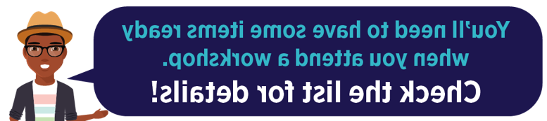 You'll need to have some items ready when you attend a workshop. Click the list for details!